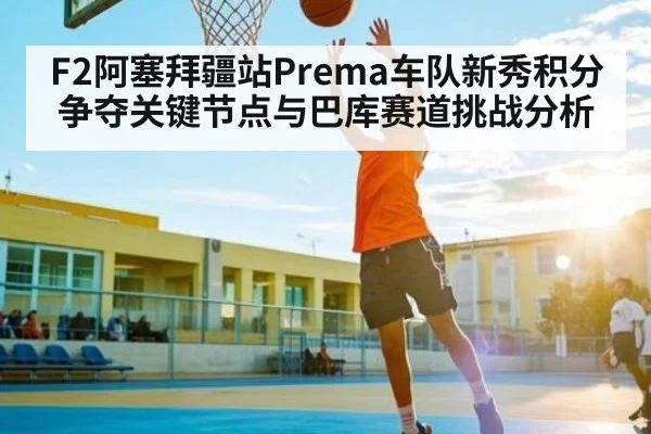 F2阿塞拜疆站Prema车队新秀积分争夺关键节点与巴库赛道挑战分析